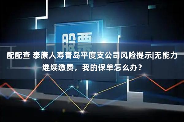 配配查 泰康人寿青岛平度支公司风险提示|无能力继续缴费，我的保单怎么办？
