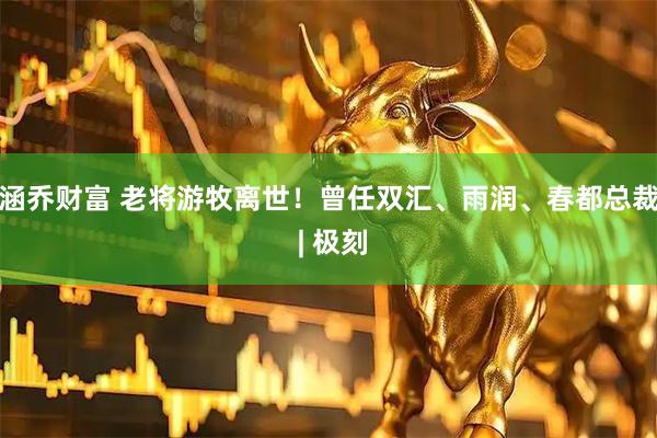 涵乔财富 老将游牧离世！曾任双汇、雨润、春都总裁 | 极刻