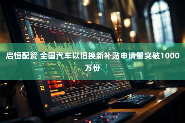 启恒配资 全国汽车以旧换新补贴申请量突破1000万份