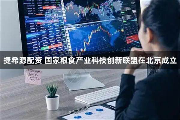 捷希源配资 国家粮食产业科技创新联盟在北京成立