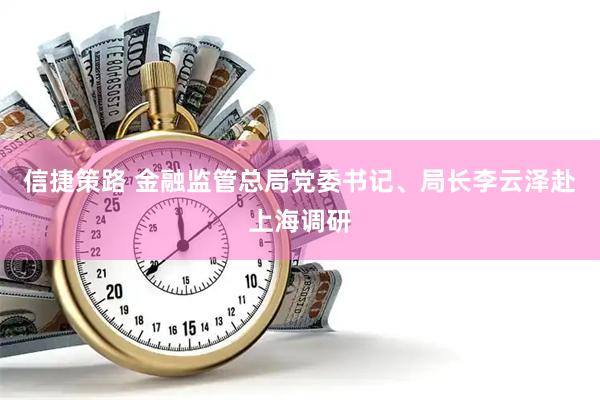 信捷策路 金融监管总局党委书记、局长李云泽赴上海调研