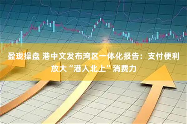 盈珑操盘 港中文发布湾区一体化报告：支付便利放大“港人北上”消费力