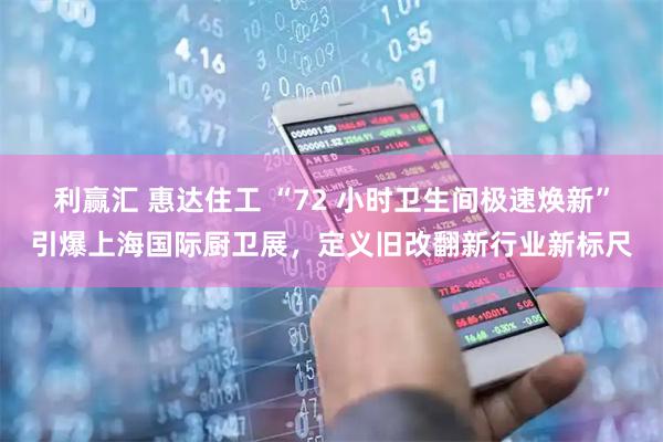 利赢汇 惠达住工 “72 小时卫生间极速焕新”引爆上海国际厨卫展，定义旧改翻新行业新标尺
