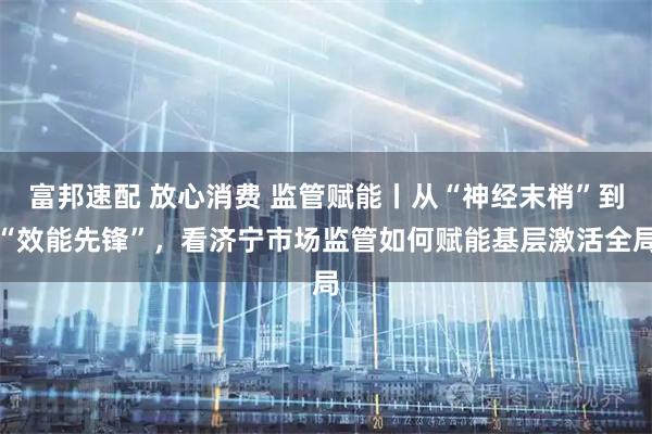 富邦速配 放心消费 监管赋能丨从“神经末梢”到“效能先锋”，看济宁市场监管如何赋能基层激活全局