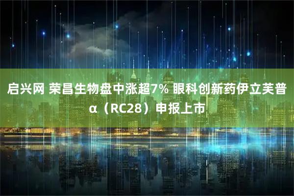 启兴网 荣昌生物盘中涨超7% 眼科创新药伊立芙普α（RC28）申报上市