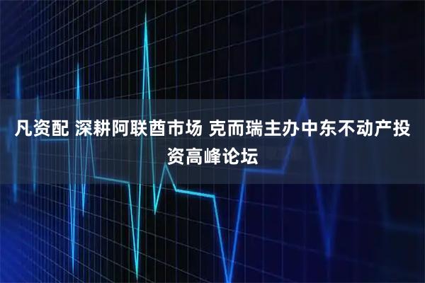 凡资配 深耕阿联酋市场 克而瑞主办中东不动产投资高峰论坛