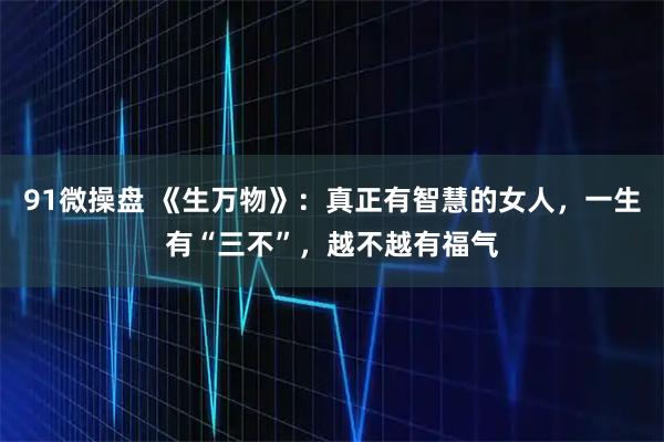 91微操盘 《生万物》:真正有智慧的女人,一生有“三不”,越不越有福气