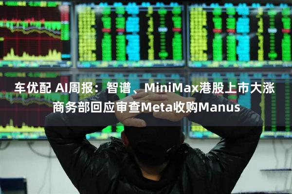 车优配 AI周报:智谱、MiniMax港股上市大涨 商务部回应审查Meta收购Manus