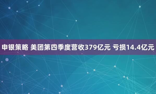 申银策略 美团第四季度营收379亿元 亏损14.4亿元