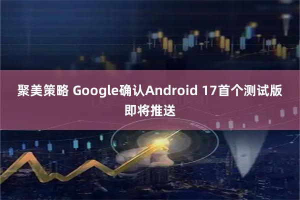 聚美策略 Google确认Android 17首个测试版即将推送
