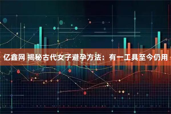 亿鑫网 揭秘古代女子避孕方法：有一工具至今仍用