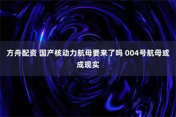 方舟配资 国产核动力航母要来了吗 004号航母或成现实
