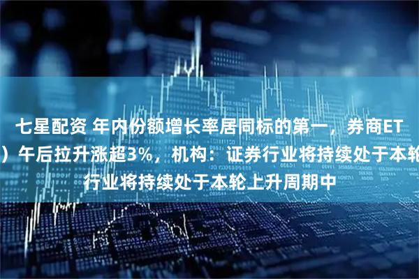 七星配资 年内份额增长率居同标的第一,券商ETF(159842)午后拉升涨超3%,机构:证券行业将持续处于本轮上升周期中