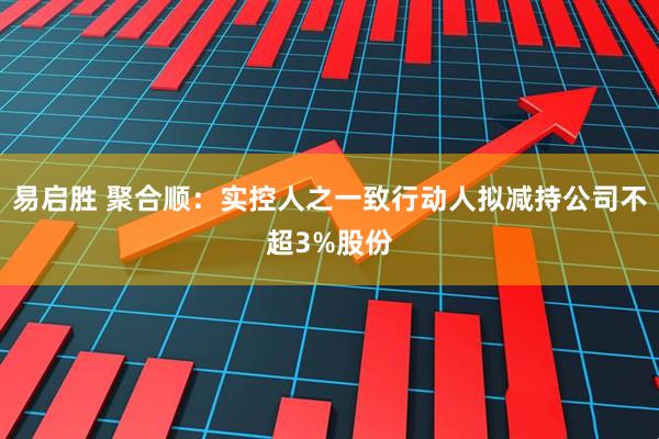 易启胜 聚合顺:实控人之一致行动人拟减持公司不超3%股份