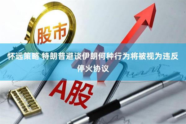 怀远策略 特朗普避谈伊朗何种行为将被视为违反停火协议