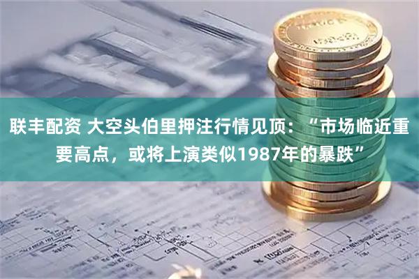 联丰配资 大空头伯里押注行情见顶：“市场临近重要高点，或将上演类似1987年的暴跌”